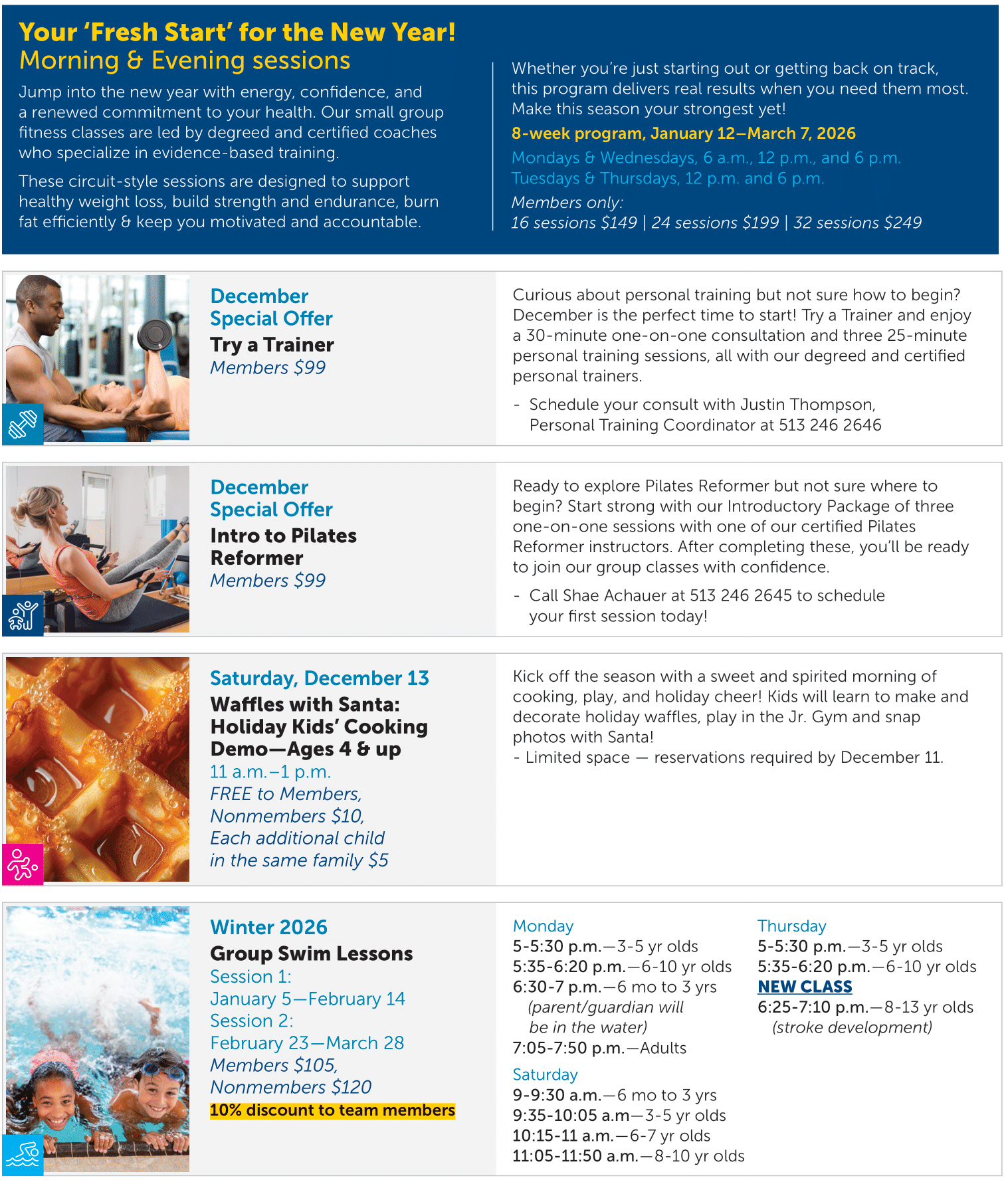 Your ‘Fresh Start’ for the New Year! Morning & Evening sessions Jump into the new year with energy, confidence, and a renewed commitment to your health. Our small group fitness classes are led by degreed and certified coaches who specialize in evidence-based training. These circuit-style sessions are designed to support healthy weight loss, build strength and endurance, burn fat efficiently & keep you motivated and accountable.  Whether you’re just starting out or getting back on track, this program delivers real results when you need them most. Make this season your strongest yet! 8-week program, January 12–March 7, 2026 Mondays & Wednesdays, 6 a.m., 12 p.m., and 6 p.m. Tuesdays & Thursdays, 12 p.m. and 6 p.m. Members only: 16 sessions $149 | 24 sessions $199 | 32 sessions $249   December Special Offer Try a Trainer Members $99   Curious about personal training but not sure how to begin? December is the perfect time to start! Try a Trainer and enjoy a 30-minute one-on-one consultation and three 25-minute personal training sessions, all with our degreed and certified personal trainers. - Schedule your consult with Justin Thompson, Personal Training Coordinator at 513 246 2646     December Special Offer Intro to Pilates Reformer Members $99   Ready to explore Pilates Reformer but not sure where to begin? Start strong with our Introductory Package of three one-on-one sessions with one of our certified Pilates Reformer instructors. After completing these, you’ll be ready to join our group classes with confidence. - Call Shae Achauer at 513 246 2645 to schedule your first session today!     Saturday, December 13 Waffles with Santa: Holiday Kids’ Cooking Demo—Ages 4 & up 11 a.m.–1 p.m. FREE to Members, Nonmembers $10, Each additional child in the same family $5   Kick off the season with a sweet and spirited morning of cooking, play, and holiday cheer! Kids will learn to make and decorate holiday waffles, play in the Jr. Gym and snap photos with Santa! - Limited space — reservations required by December 11.     Winter 2026 Group Swim Lessons Session 1: January 5—February 14 Session 2: February 23—March 28 Members $105, Nonmembers $120 10% discount to team members   Monday 5-5:30 p.m.—3-5 yr olds 5:35-6:20 p.m.—6-10 yr olds 6:30-7 p.m.—6 mo to 3 yrs (parent/guardian will be in the water) 7:05-7:50 p.m.—Adults Saturday 9-9:30 a.m.—6 mo to 3 yrs 9:35-10:05 a.m—3-5 yr olds 10:15-11 a.m.—6-7 yr olds 11:05-11:50 a.m.—8-10 yr olds   Thursday 5-5:30 p.m.—3-5 yr olds 5:35-6:20 p.m.—6-10 yr olds NEW CLASS 6:25-7:10 p.m.—8-13 yr olds (stroke development)