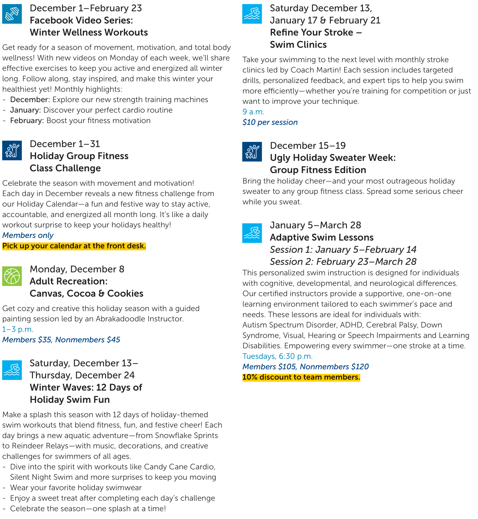 December 1–February 23 Facebook Video Series: Winter Wellness Workouts Get ready for a season of movement, motivation, and total body wellness! With new videos on Monday of each week, we’ll share effective exercises to keep you active and energized all winter long. Follow along, stay inspired, and make this winter your healthiest yet! Monthly highlights: -	December: Explore our new strength training machines -	January: Discover your perfect cardio routine -	February: Boost your fitness motivation  December 1–31 Holiday Group Fitness Class Challenge Celebrate the season with movement and motivation! Each day in December reveals a new fitness challenge from our Holiday Calendar—a fun and festive way to stay active, accountable, and energized all month long. It’s like a daily workout surprise to keep your holidays healthy! Members only Pick up your calendar at the front desk.  Monday, December 8 Adult Recreation: Canvas, Cocoa & Cookies Get cozy and creative this holiday season with a guided painting session led by an Abrakadoodle Instructor. 1–3 p.m. Members $35, Nonmembers $45  Saturday, December 13– Thursday, December 24 Winter Waves: 12 Days of Holiday Swim Fun Make a splash this season with 12 days of holiday-themed swim workouts that blend fitness, fun, and festive cheer! Each day brings a new aquatic adventure—from Snowflake Sprints to Reindeer Relays—with music, decorations, and creative challenges for swimmers of all ages. -	Dive into the spirit with workouts like Candy Cane Cardio, Silent Night Swim and more surprises to keep you moving -	Wear your favorite holiday swimwear -	Enjoy a sweet treat after completing each day’s challenge -	Celebrate the season—one splash at a time!   Saturday December 13, January 17 & February 21 Refine Your Stroke – Swim Clinics Take your swimming to the next level with monthly stroke clinics led by Coach Martin! Each session includes targeted drills, personalized feedback, and expert tips to help you swim more efficiently—whether you’re training for competition or just want to improve your technique. 9 a.m. $10 per session  December 15–19 Ugly Holiday Sweater Week: Group Fitness Edition Bring the holiday cheer—and your most outrageous holiday sweater to any group fitness class. Spread some serious cheer while you sweat.  January 5–March 28 Adaptive Swim Lessons Session 1: January 5–February 14 Session 2: February 23–March 28 This personalized swim instruction is designed for individuals with cognitive, developmental, and neurological differences. Our certified instructors provide a supportive, one-on-one learning environment tailored to each swimmer’s pace and needs. These lessons are ideal for individuals with: Autism Spectrum Disorder, ADHD, Cerebral Palsy, Down Syndrome, Visual, Hearing or Speech Impairments and Learning Disabilities. Empowering every swimmer—one stroke at a time. Tuesdays, 6:30 p.m. Members $105, Nonmembers $120 10% discount to team members.  